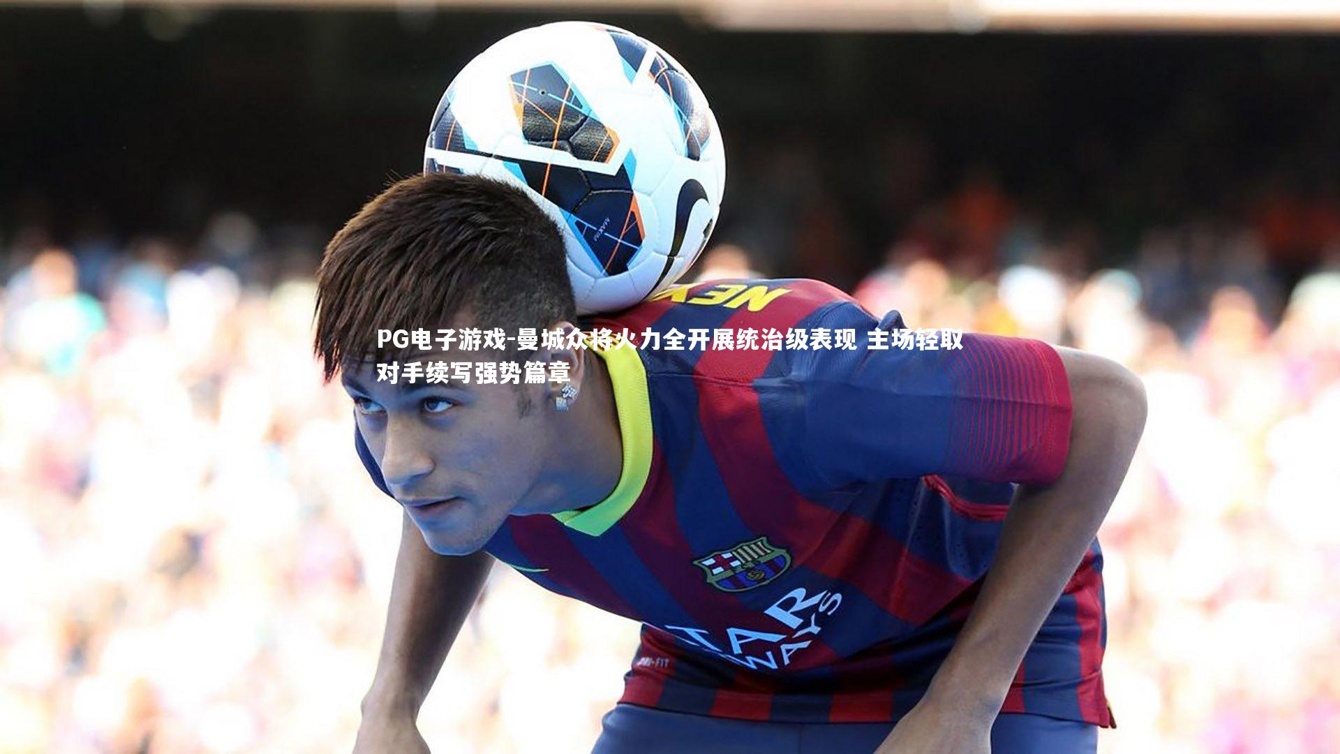 PG电子游戏-曼城众将火力全开展统治级表现 主场轻取对手续写强势篇章