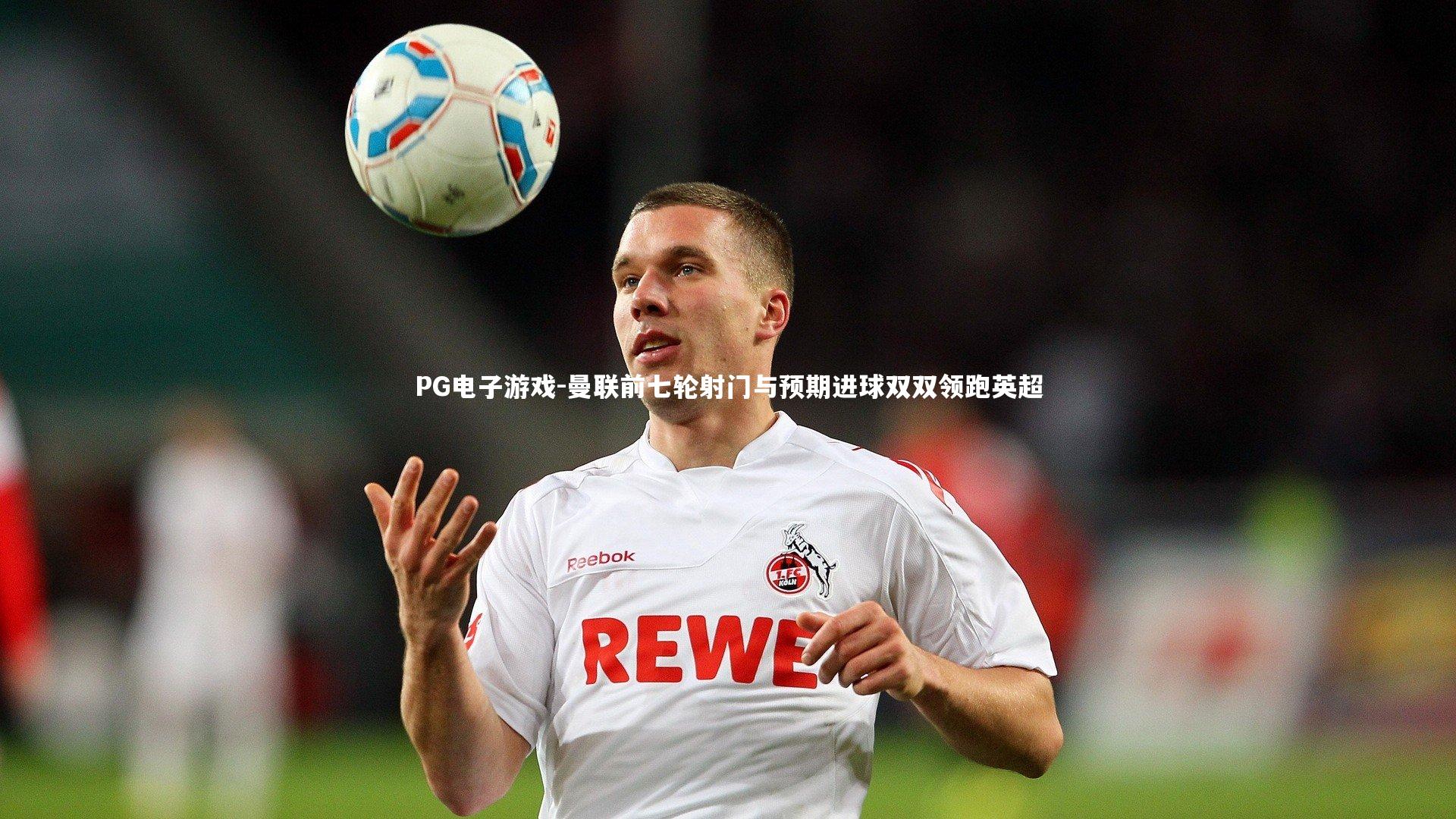 曼联前七轮射门与预期进球双双领跑英超