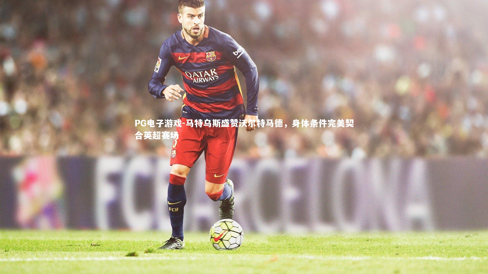 PG电子游戏-马特乌斯盛赞沃尔特马德，身体条件完美契合英超赛场